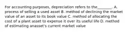 For accounting purposes, depreciation refers to the________. A. process of selling a used asset B. method of declining the market value of an asset to its book value C. method of allocating the cost of a plant asset to expense it over its useful life D. method of estimating anasset's current market value