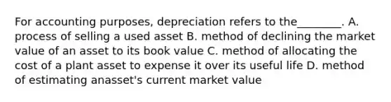 For accounting purposes, depreciation refers to the________. A. process of selling a used asset B. method of declining the market value of an asset to its book value C. method of allocating the cost of a plant asset to expense it over its useful life D. method of estimating anasset's current market value