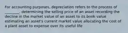 For accounting​ purposes, depreciation refers to the process of​ ________. determining the selling price of an asset recording the decline in the market value of an asset to its book value estimating an​ asset's current market value allocating the cost of a plant asset to expense over its useful life