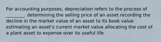 For accounting​ purposes, depreciation refers to the process of​ ________. determining the selling price of an asset recording the decline in the market value of an asset to its book value estimating an​ asset's current market value allocating the cost of a plant asset to expense over its useful life