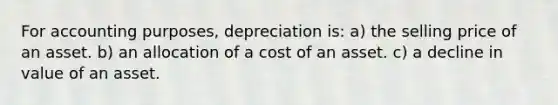 For accounting purposes, depreciation is: a) the selling price of an asset. b) an allocation of a cost of an asset. c) a decline in value of an asset.