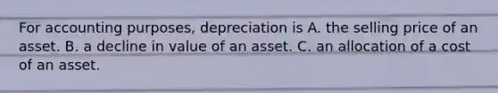 For accounting purposes, depreciation is A. the selling price of an asset. B. a decline in value of an asset. C. an allocation of a cost of an asset.