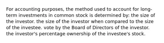 For accounting purposes, the method used to account for long-term investments in common stock is determined by: the size of the investor. the size of the investor when compared to the size of the investee. vote by the Board of Directors of the investor. the investor's percentage ownership of the investee's stock.