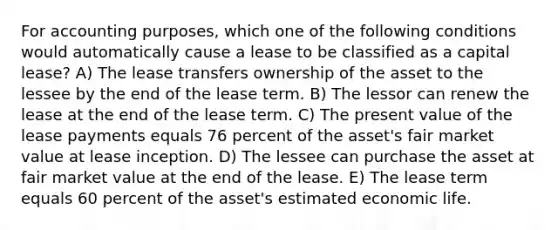 For accounting purposes, which one of the following conditions would automatically cause a lease to be classified as a capital lease? A) The lease transfers ownership of the asset to the lessee by the end of the lease term. B) The lessor can renew the lease at the end of the lease term. C) The present value of the lease payments equals 76 percent of the asset's fair market value at lease inception. D) The lessee can purchase the asset at fair market value at the end of the lease. E) The lease term equals 60 percent of the asset's estimated economic life.