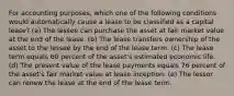 For accounting purposes, which one of the following conditions would automatically cause a lease to be classified as a capital lease? (a) The lessee can purchase the asset at fair market value at the end of the lease. (b) The lease transfers ownership of the asset to the lessee by the end of the lease term. (c) The lease term equals 60 percent of the asset's estimated economic life. (d) The present value of the lease payments equals 76 percent of the asset's fair market value at lease inception. (e) The lessor can renew the lease at the end of the lease term.