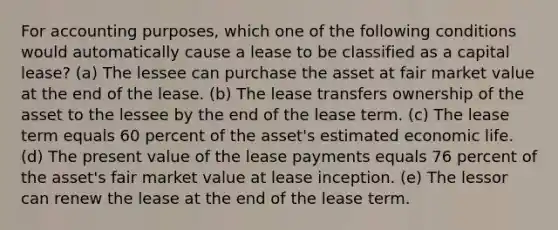 For accounting purposes, which one of the following conditions would automatically cause a lease to be classified as a capital lease? (a) The lessee can purchase the asset at fair market value at the end of the lease. (b) The lease transfers ownership of the asset to the lessee by the end of the lease term. (c) The lease term equals 60 percent of the asset's estimated economic life. (d) The present value of the lease payments equals 76 percent of the asset's fair market value at lease inception. (e) The lessor can renew the lease at the end of the lease term.