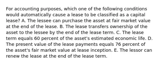 For accounting purposes, which one of the following conditions would automatically cause a lease to be classified as a capital lease? A. The lessee can purchase the asset at fair market value at the end of the lease. B. The lease transfers ownership of the asset to the lessee by the end of the lease term. C. The lease term equals 60 percent of the asset's estimated economic life. D. The present value of the lease payments equals 76 percent of the asset's fair market value at lease inception. E. The lessor can renew the lease at the end of the lease term.