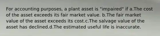 For accounting purposes, a plant asset is "impaired" if a.The cost of the asset exceeds its fair market value. b.The fair market value of the asset exceeds its cost.c.The salvage value of the asset has declined.d.The estimated useful life is inaccurate.