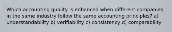 Which accounting quality is enhanced when different companies in the same industry follow the same accounting principles? a) understandability b) verifiability c) consistency d) comparability