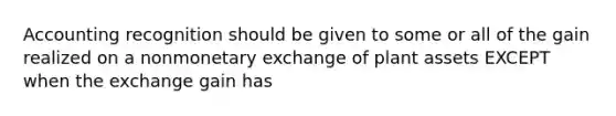 Accounting recognition should be given to some or all of the gain realized on a nonmonetary exchange of plant assets EXCEPT when the exchange gain has