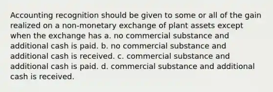 Accounting recognition should be given to some or all of the gain realized on a non-monetary exchange of plant assets except when the exchange has a. no commercial substance and additional cash is paid. b. no commercial substance and additional cash is received. c. commercial substance and additional cash is paid. d. commercial substance and additional cash is received.