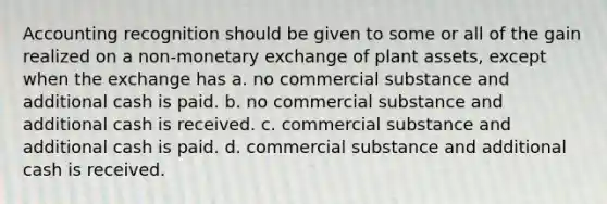 Accounting recognition should be given to some or all of the gain realized on a non-monetary exchange of plant assets, except when the exchange has a. no commercial substance and additional cash is paid. b. no commercial substance and additional cash is received. c. commercial substance and additional cash is paid. d. commercial substance and additional cash is received.