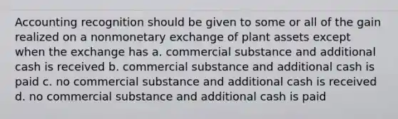 Accounting recognition should be given to some or all of the gain realized on a nonmonetary exchange of plant assets except when the exchange has a. commercial substance and additional cash is received b. commercial substance and additional cash is paid c. no commercial substance and additional cash is received d. no commercial substance and additional cash is paid