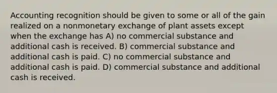 Accounting recognition should be given to some or all of the gain realized on a nonmonetary exchange of plant assets except when the exchange has A) no commercial substance and additional cash is received. B) commercial substance and additional cash is paid. C) no commercial substance and additional cash is paid. D) commercial substance and additional cash is received.