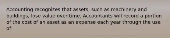 Accounting recognizes that assets, such as machinery and buildings, lose value over time. Accountants will record a portion of the cost of an asset as an expense each year through the use of