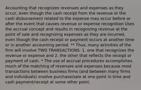 Accounting that recognizes revenues and expenses as they occur, even though the cash receipt from the revenue or the cash disbursement related to the expense may occur before or after the event that causes revenue or expense recognition Uses the accrual concept and results in recognizing revenue at the point of sale and recognizing expenses as they are incurred, even though the cash receipt or payment occurs at another time or in another accounting period. ** Thus, many activities of the firm will involve TWO TRANSACTIONS: 1. one that recognizes the revenue or expense and 2. the other that reflects the receipt or payment of cash. * The use of accrual procedures accomplishes much of the matching of revenues and expenses because most transactions between business firms (and between many firms and individuals) involve purchase/sale at one point in time and cash payment/receipt at some other point.