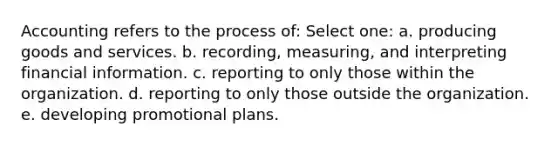 Accounting refers to the process of: Select one: a. producing goods and services. b. recording, measuring, and interpreting financial information. c. reporting to only those within the organization. d. reporting to only those outside the organization. e. developing promotional plans.