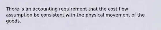 There is an accounting requirement that the cost flow assumption be consistent with the physical movement of the goods.