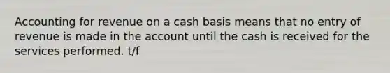 Accounting for revenue on a cash basis means that no entry of revenue is made in the account until the cash is received for the services performed. t/f