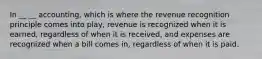 In __ __ accounting, which is where the revenue recognition principle comes into play, revenue is recognized when it is earned, regardless of when it is received, and expenses are recognized when a bill comes in, regardless of when it is paid.