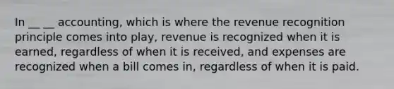 In __ __ accounting, which is where the revenue recognition principle comes into play, revenue is recognized when it is earned, regardless of when it is received, and expenses are recognized when a bill comes in, regardless of when it is paid.