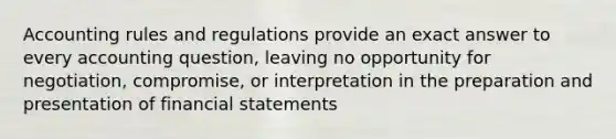 Accounting rules and regulations provide an exact answer to every accounting question, leaving no opportunity for negotiation, compromise, or interpretation in the preparation and presentation of financial statements