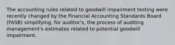 The accounting rules related to goodwill impairment testing were recently changed by the Financial Accounting Standards Board​(FASB) simplifying, for​ auditor's, the process of auditing​management's estimates related to potential goodwill impairment.