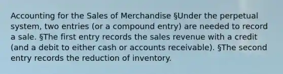 Accounting for the Sales of Merchandise §Under the perpetual system, two entries (or a compound entry) are needed to record a sale. §The first entry records the sales revenue with a credit (and a debit to either cash or accounts receivable). §The second entry records the reduction of inventory.