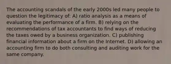 The accounting scandals of the early 2000s led many people to question the legitimacy of: A) ratio analysis as a means of evaluating the performance of a firm. B) relying on the recommendations of tax accountants to find ways of reducing the taxes owed by a business organization. C) publishing financial information about a firm on the Internet. D) allowing an accounting firm to do both consulting and auditing work for the same company.