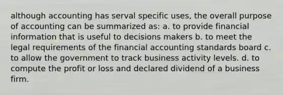 although accounting has serval specific uses, the overall purpose of accounting can be summarized as: a. to provide financial information that is useful to decisions makers b. to meet the legal requirements of the financial accounting standards board c. to allow the government to track business activity levels. d. to compute the profit or loss and declared dividend of a business firm.