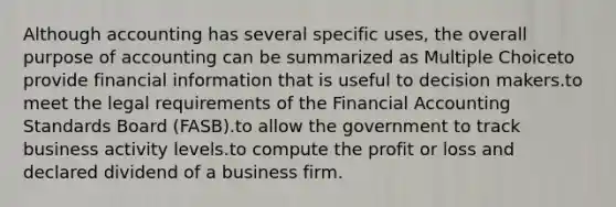 Although accounting has several specific uses, the overall purpose of accounting can be summarized as Multiple Choiceto provide financial information that is useful to decision makers.to meet the legal requirements of the Financial Accounting Standards Board (FASB).to allow the government to track business activity levels.to compute the profit or loss and declared dividend of a business firm.