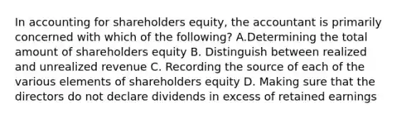 In accounting for shareholders equity, the accountant is primarily concerned with which of the following? A.Determining the total amount of shareholders equity B. Distinguish between realized and unrealized revenue C. Recording the source of each of the various elements of shareholders equity D. Making sure that the directors do not declare dividends in excess of retained earnings