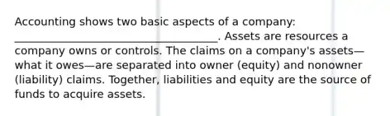 Accounting shows two basic aspects of a company: _____________________________________. Assets are resources a company owns or controls. The claims on a company's assets—what it owes—are separated into owner (equity) and nonowner (liability) claims. Together, liabilities and equity are the source of funds to acquire assets.