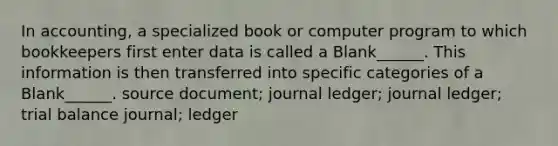 In accounting, a specialized book or computer program to which bookkeepers first enter data is called a Blank______. This information is then transferred into specific categories of a Blank______. source document; journal ledger; journal ledger; trial balance journal; ledger