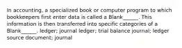 In accounting, a specialized book or computer program to which bookkeepers first enter data is called a Blank______. This information is then transferred into specific categories of a Blank______. ledger; journal ledger; trial balance journal; ledger source document; journal