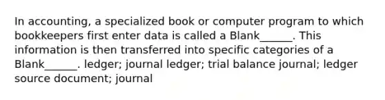 In accounting, a specialized book or computer program to which bookkeepers first enter data is called a Blank______. This information is then transferred into specific categories of a Blank______. ledger; journal ledger; trial balance journal; ledger source document; journal