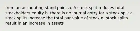 from an accounting stand point a. A stock split reduces total stockholders equity b. there is no journal entry for a stock split c. <a href='https://www.questionai.com/knowledge/kHSOdJ9IsR-stock-splits' class='anchor-knowledge'>stock splits</a> increase the total par value of stock d. stock splits result in an increase in assets