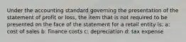 Under the accounting standard governing the presentation of the statement of profit or loss, the item that is not required to be presented on the face of the statement for a retail entity is: a: cost of sales b: finance costs c: depreciation d: tax expense