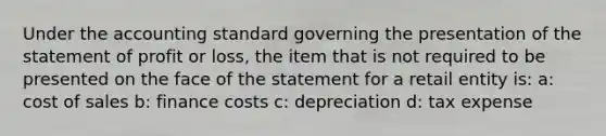 Under the accounting standard governing the presentation of the statement of profit or loss, the item that is not required to be presented on the face of the statement for a retail entity is: a: cost of sales b: finance costs c: depreciation d: tax expense