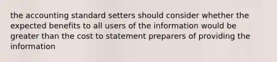 the accounting standard setters should consider whether the expected benefits to all users of the information would be greater than the cost to statement preparers of providing the information