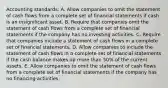 Accounting standards: A. Allow companies to omit the statement of cash flows from a complete set of financial statements if cash is an insignificant asset. B. Require that companies omit the statement of cash flows from a complete set of financial statements if the company has no investing activities. C. Require that companies include a statement of cash flows in a complete set of financial statements. D. Allow companies to include the statement of cash flows in a complete set of financial statements if the cash balance makes up more than 50% of the current assets. E. Allow companies to omit the statement of cash flows from a complete set of financial statements if the company has no financing activities.