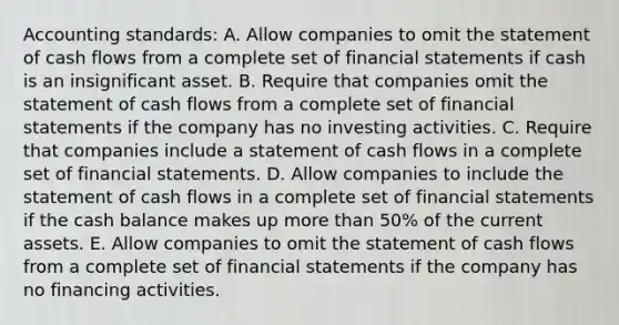 Accounting standards: A. Allow companies to omit the statement of cash flows from a complete set of financial statements if cash is an insignificant asset. B. Require that companies omit the statement of cash flows from a complete set of financial statements if the company has no investing activities. C. Require that companies include a statement of cash flows in a complete set of financial statements. D. Allow companies to include the statement of cash flows in a complete set of financial statements if the cash balance makes up more than 50% of the current assets. E. Allow companies to omit the statement of cash flows from a complete set of financial statements if the company has no financing activities.