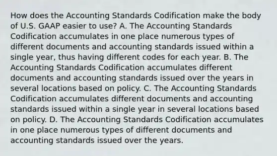 How does the Accounting Standards Codification make the body of U.S. GAAP easier to​ use? A. The Accounting Standards Codification accumulates in one place numerous types of different documents and accounting standards issued within a single​ year, thus having different codes for each year. B. The Accounting Standards Codification accumulates different documents and accounting standards issued over the years in several locations based on policy. C. The Accounting Standards Codification accumulates different documents and accounting standards issued within a single year in several locations based on policy. D. The Accounting Standards Codification accumulates in one place numerous types of different documents and accounting standards issued over the years.