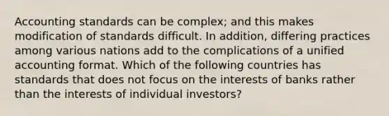 Accounting standards can be complex; and this makes modification of standards difficult. In addition, differing practices among various nations add to the complications of a unified accounting format. Which of the following countries has standards that does not focus on the interests of banks rather than the interests of individual investors?