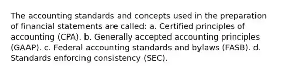 The accounting standards and concepts used in the preparation of financial statements are called: a. Certified principles of accounting (CPA). b. Generally accepted accounting principles (GAAP). c. Federal accounting standards and bylaws (FASB). d. Standards enforcing consistency (SEC).