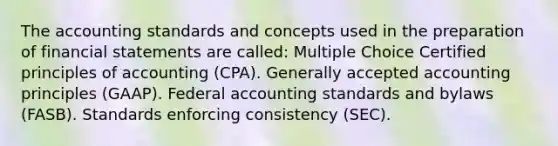 The accounting standards and concepts used in the preparation of financial statements are called: Multiple Choice Certified principles of accounting (CPA). Generally accepted accounting principles (GAAP). Federal accounting standards and bylaws (FASB). Standards enforcing consistency (SEC).