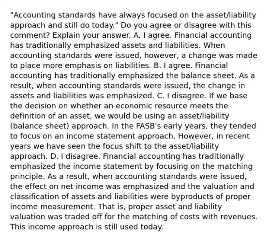 "Accounting standards have always focused on the​ asset/liability approach and still do​ today." Do you agree or disagree with this​ comment? Explain your answer. A. I agree. Financial accounting has traditionally emphasized assets and liabilities. When accounting standards were​ issued, however, a change was made to place more emphasis on liabilities. B. I agree. Financial accounting has traditionally emphasized the balance sheet. As a​ result, when accounting standards were​ issued, the change in assets and liabilities was emphasized. C. I disagree. If we base the decision on whether an economic resource meets the definition of an​ asset, we would be using an​ asset/liability (balance​ sheet) approach. In the​ FASB's early​ years, they tended to focus on an <a href='https://www.questionai.com/knowledge/kCPMsnOwdm-income-statement' class='anchor-knowledge'>income statement</a> approach.​ However, in recent years we have seen the focus shift to the​ asset/liability approach. D. I disagree. Financial accounting has traditionally emphasized the income statement by focusing on the matching principle. As a​ result, when accounting standards were​ issued, the effect on net income was emphasized and the valuation and classification of assets and liabilities were byproducts of proper income measurement. That​ is, proper asset and liability valuation was traded off for the matching of costs with revenues. This income approach is still used today.