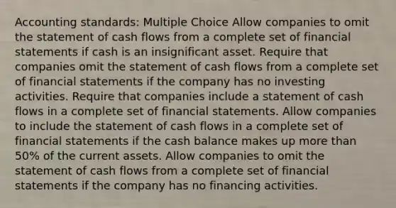 Accounting standards: Multiple Choice Allow companies to omit the statement of cash flows from a complete set of financial statements if cash is an insignificant asset. Require that companies omit the statement of cash flows from a complete set of financial statements if the company has no investing activities. Require that companies include a statement of cash flows in a complete set of financial statements. Allow companies to include the statement of cash flows in a complete set of financial statements if the cash balance makes up more than 50% of the current assets. Allow companies to omit the statement of cash flows from a complete set of financial statements if the company has no financing activities.