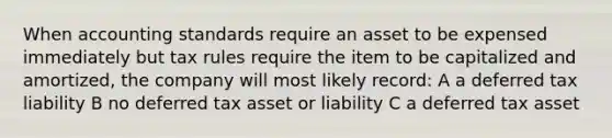 When accounting standards require an asset to be expensed immediately but tax rules require the item to be capitalized and amortized, the company will most likely record: A a deferred tax liability B no deferred tax asset or liability C a deferred tax asset