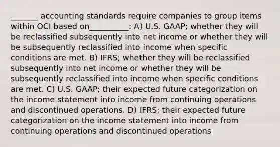 _______ accounting standards require companies to group items within OCI based on__________: A) U.S. GAAP; whether they will be reclassified subsequently into net income or whether they will be subsequently reclassified into income when specific conditions are met. B) IFRS; whether they will be reclassified subsequently into net income or whether they will be subsequently reclassified into income when specific conditions are met. C) U.S. GAAP; their expected future categorization on the income statement into income from continuing operations and discontinued operations. D) IFRS; their expected future categorization on the income statement into income from continuing operations and discontinued operations